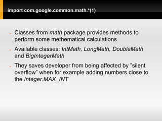 import com.google.common.math.*(1)



   Classes from math package provides methods to
    perform some methematical calculations
   Available classes: IntMath, LongMath, DoubleMath
    and BigIntegerMath
   They saves developer from being affected by ”silent
    overflow” when for example adding numbers close to
    the Integer.MAX_INT
 