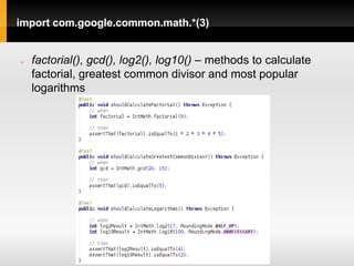 import com.google.common.math.*(3)


   factorial(), gcd(), log2(), log10() – methods to calculate
    factorial, greatest common divisor and most popular
    logarithms
 
