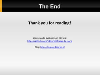 The End

Thank you for reading!


     Source code available on GitHub:
https://github.com/tdziurko/Guava-Lessons

      Blog: http://tomaszdziurko.pl
 