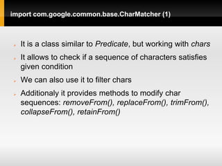 import com.google.common.base.CharMatcher (1)



   It is a class similar to Predicate, but working with chars
   It allows to check if a sequence of characters satisfies
    given condition
   We can also use it to filter chars
   Additionaly it provides methods to modify char
    sequences: removeFrom(), replaceFrom(), trimFrom(),
    collapseFrom(), retainFrom()
 
