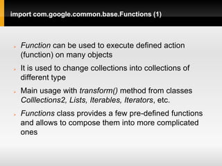 import com.google.common.base.Functions (1)



   Function can be used to execute defined action
    (function) on many objects
   It is used to change collections into collections of
    different type
   Main usage with transform() method from classes
    Colllections2, Lists, Iterables, Iterators, etc.
   Functions class provides a few pre-defined functions
    and allows to compose them into more complicated
    ones
 