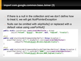 import com.google.common.base.Joiner (3)



   If there is a null in the collection and we don’t define how
    to treat it, we will get NullPointerException
   Nulls can be omitted with skipNulls() or replaced with a
    default value using useForNull()
 