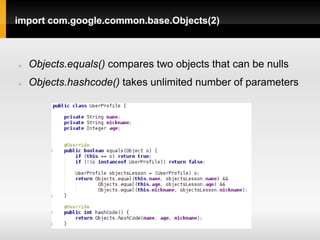 import com.google.common.base.Objects(2)



   Objects.equals() compares two objects that can be nulls
   Objects.hashcode() takes unlimited number of parameters
 