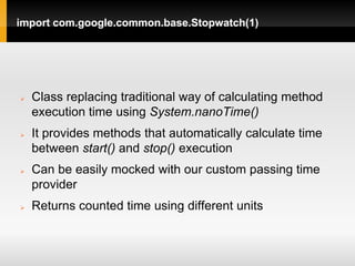 import com.google.common.base.Stopwatch(1)




   Class replacing traditional way of calculating method
    execution time using System.nanoTime()
   It provides methods that automatically calculate time
    between start() and stop() execution
   Can be easily mocked with our custom passing time
    provider
   Returns counted time using different units
 