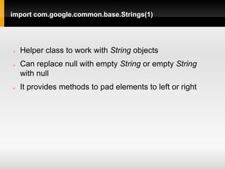 import com.google.common.base.Strings(1)




   Helper class to work with String objects
   Can replace null with empty String or empty String
    with null
   It provides methods to pad elements to left or right
 