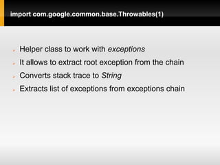 import com.google.common.base.Throwables(1)




   Helper class to work with exceptions
   It allows to extract root exception from the chain
   Converts stack trace to String
   Extracts list of exceptions from exceptions chain
 