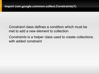 import com.google.common.collect.Constraints(1)




   Constraint class defines a condition which must be
    met to add a new element to collection
   Constraints is a helper class used to create collections
    with added constraint
 