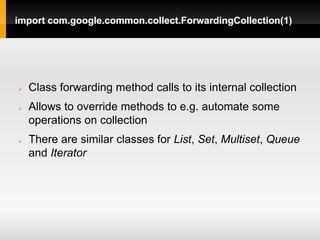 import com.google.common.collect.ForwardingCollection(1)




   Class forwarding method calls to its internal collection
   Allows to override methods to e.g. automate some
    operations on collection
   There are similar classes for List, Set, Multiset, Queue
    and Iterator
 