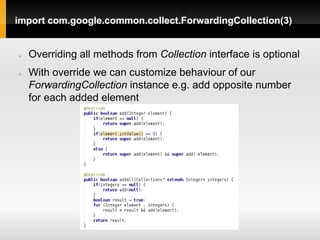 import com.google.common.collect.ForwardingCollection(3)


   Overriding all methods from Collection interface is optional
   With override we can customize behaviour of our
    ForwardingCollection instance e.g. add opposite number
    for each added element
 