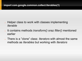 import com.google.common.collect.Iterables(1)




   Helper class to work with classes implementing
    Iterable
   It contains methods transform() oraz filter() mentioned
    earlier
   There is a ”clone” class: Iterators with almost the same
    methods as Iterables but working with Iterators
 