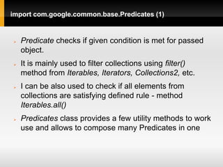 import com.google.common.base.Predicates (1)


   Predicate checks if given condition is met for passed
    object.
   It is mainly used to filter collections using filter()
    method from Iterables, Iterators, Collections2, etc.
   I can be also used to check if all elements from
    collections are satisfying defined rule - method
    Iterables.all()
   Predicates class provides a few utility methods to work
    use and allows to compose many Predicates in one
 