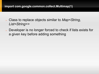 import com.google.common.collect.Multimap(1)



   Class to replace objects similar to Map<String,
    List<String>>
   Developer is no longer forced to check if lists exists for
    a given key before adding something
 