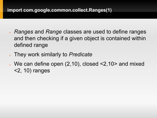 import com.google.common.collect.Ranges(1)



   Ranges and Range classes are used to define ranges
    and then checking if a given object is contained within
    defined range
   They work similarly to Predicate
   We can define open (2,10), closed <2,10> and mixed
    <2, 10) ranges
 