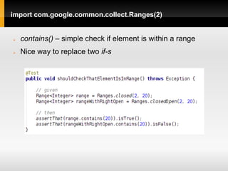 import com.google.common.collect.Ranges(2)


   contains() – simple check if element is within a range
   Nice way to replace two if-s
 