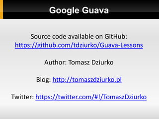 Google Guava

      Source code available on GitHub:
 https://github.com/tdziurko/Guava-Lessons

           Author: Tomasz Dziurko

        Blog: http://tomaszdziurko.pl

Twitter: https://twitter.com/#!/TomaszDziurko
 