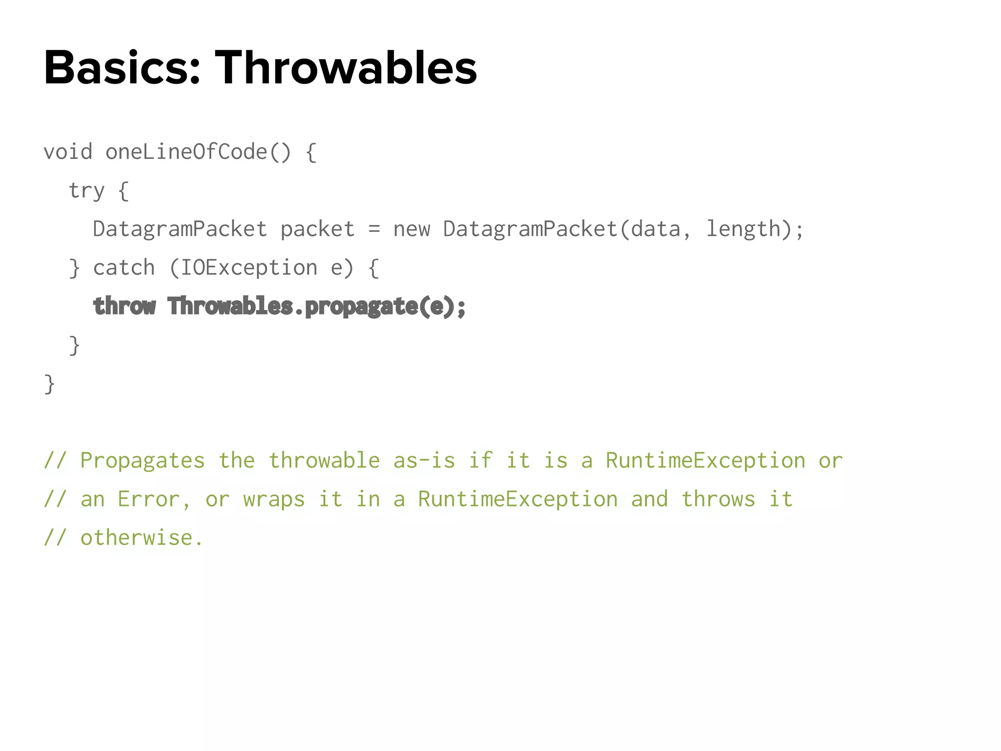 void oneLineOfCode() {
try {
DatagramPacket packet = new DatagramPacket(data, length);
} catch (IOException e) {
throw Throwables.propagate(e);
}
}
// Propagates the throwable as-is if it is a RuntimeException or
// an Error, or wraps it in a RuntimeException and throws it
// otherwise.
Basics: Throwables
 