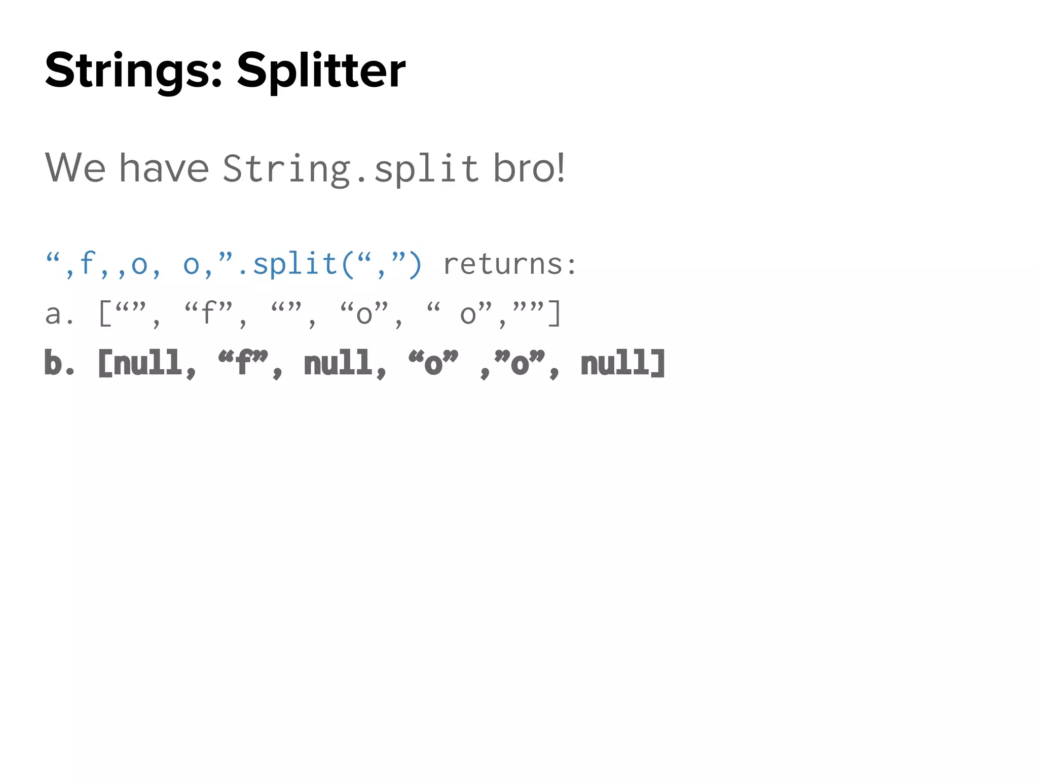 We have String.split bro!
“,f,,o, o,”.split(“,”) returns:
a. [“”, “f”, “”, “o”, “ o”,””]
b. [null, “f”, null, “o” ,”o”, null]
Strings: Splitter
 