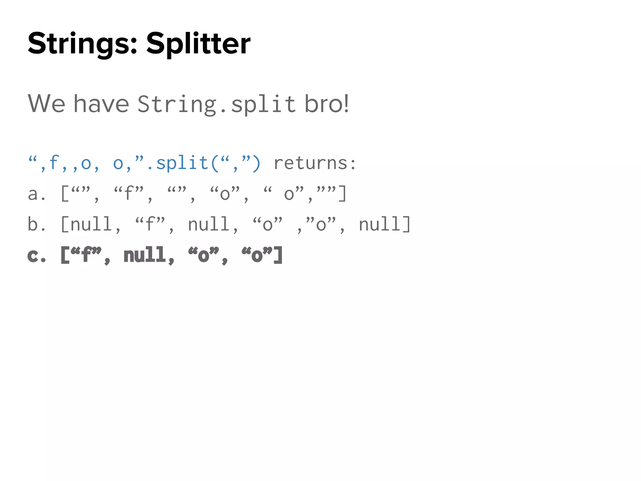 We have String.split bro!
“,f,,o, o,”.split(“,”) returns:
a. [“”, “f”, “”, “o”, “ o”,””]
b. [null, “f”, null, “o” ,”o”, null]
c. [“f”, null, “o”, “o”]
Strings: Splitter
 