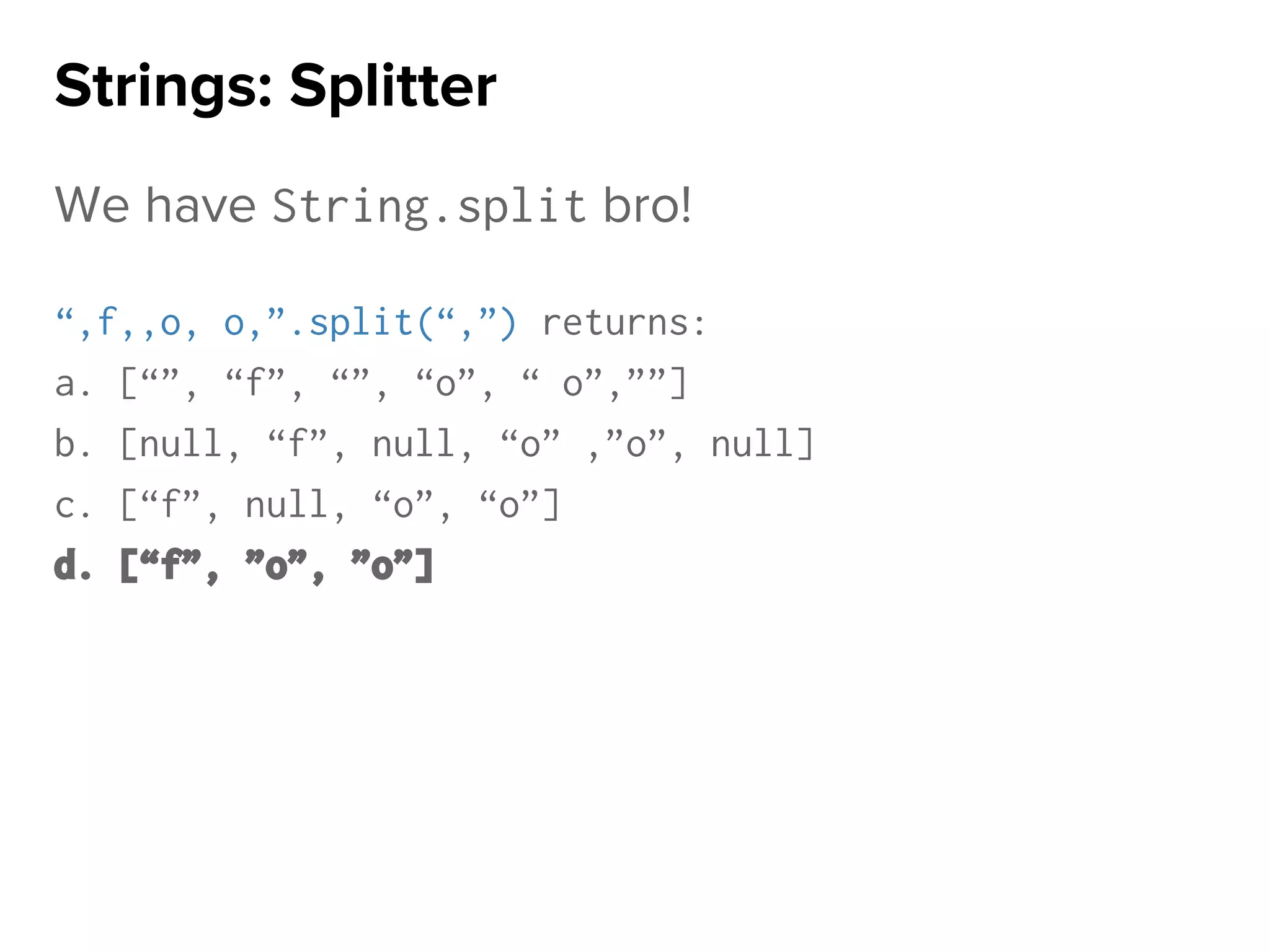 We have String.split bro!
“,f,,o, o,”.split(“,”) returns:
a. [“”, “f”, “”, “o”, “ o”,””]
b. [null, “f”, null, “o” ,”o”, null]
c. [“f”, null, “o”, “o”]
d. [“f”, ”o”, ”o”]
Strings: Splitter
 