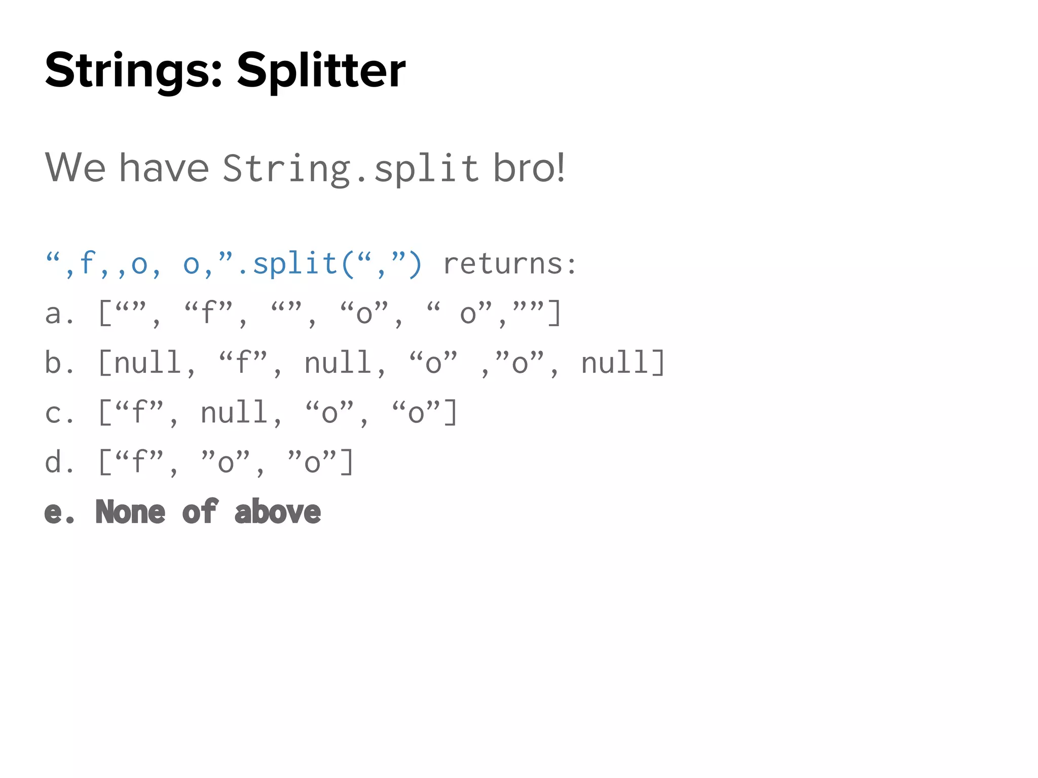 We have String.split bro!
“,f,,o, o,”.split(“,”) returns:
a. [“”, “f”, “”, “o”, “ o”,””]
b. [null, “f”, null, “o” ,”o”, null]
c. [“f”, null, “o”, “o”]
d. [“f”, ”o”, ”o”]
e. None of above
Strings: Splitter
 