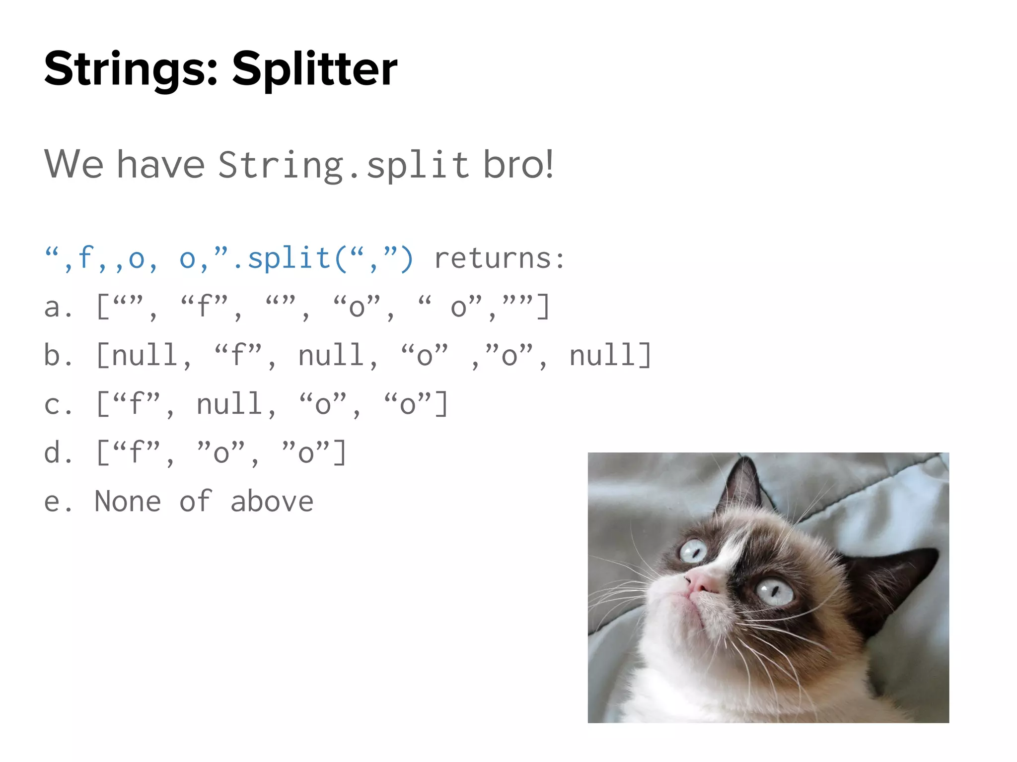 We have String.split bro!
“,f,,o, o,”.split(“,”) returns:
a. [“”, “f”, “”, “o”, “ o”,””]
b. [null, “f”, null, “o” ,”o”, null]
c. [“f”, null, “o”, “o”]
d. [“f”, ”o”, ”o”]
e. None of above
Strings: Splitter
 