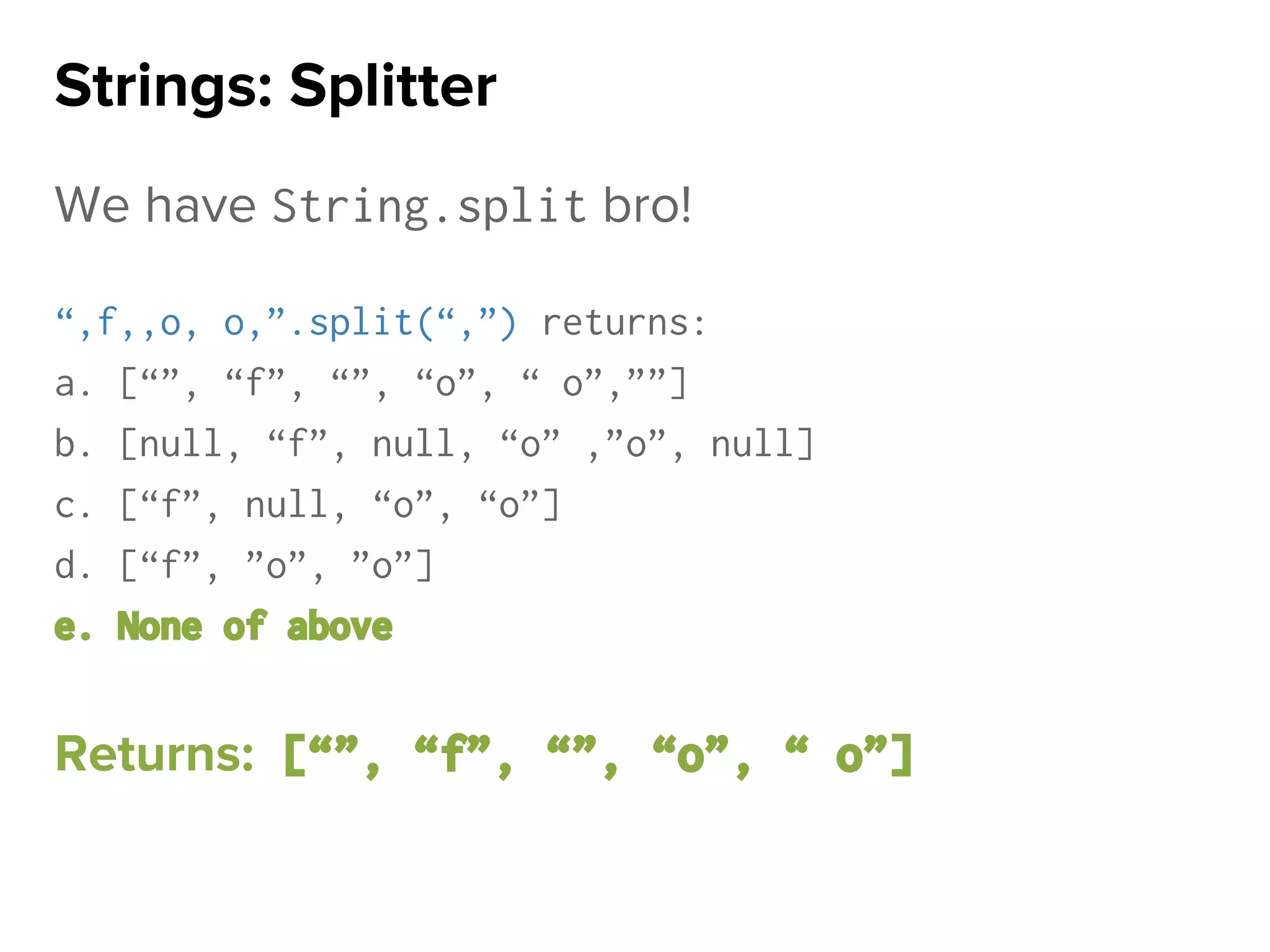 We have String.split bro!
“,f,,o, o,”.split(“,”) returns:
a. [“”, “f”, “”, “o”, “ o”,””]
b. [null, “f”, null, “o” ,”o”, null]
c. [“f”, null, “o”, “o”]
d. [“f”, ”o”, ”o”]
e. None of above
Returns: [“”, “f”, “”, “o”, “ o”]
Strings: Splitter
 