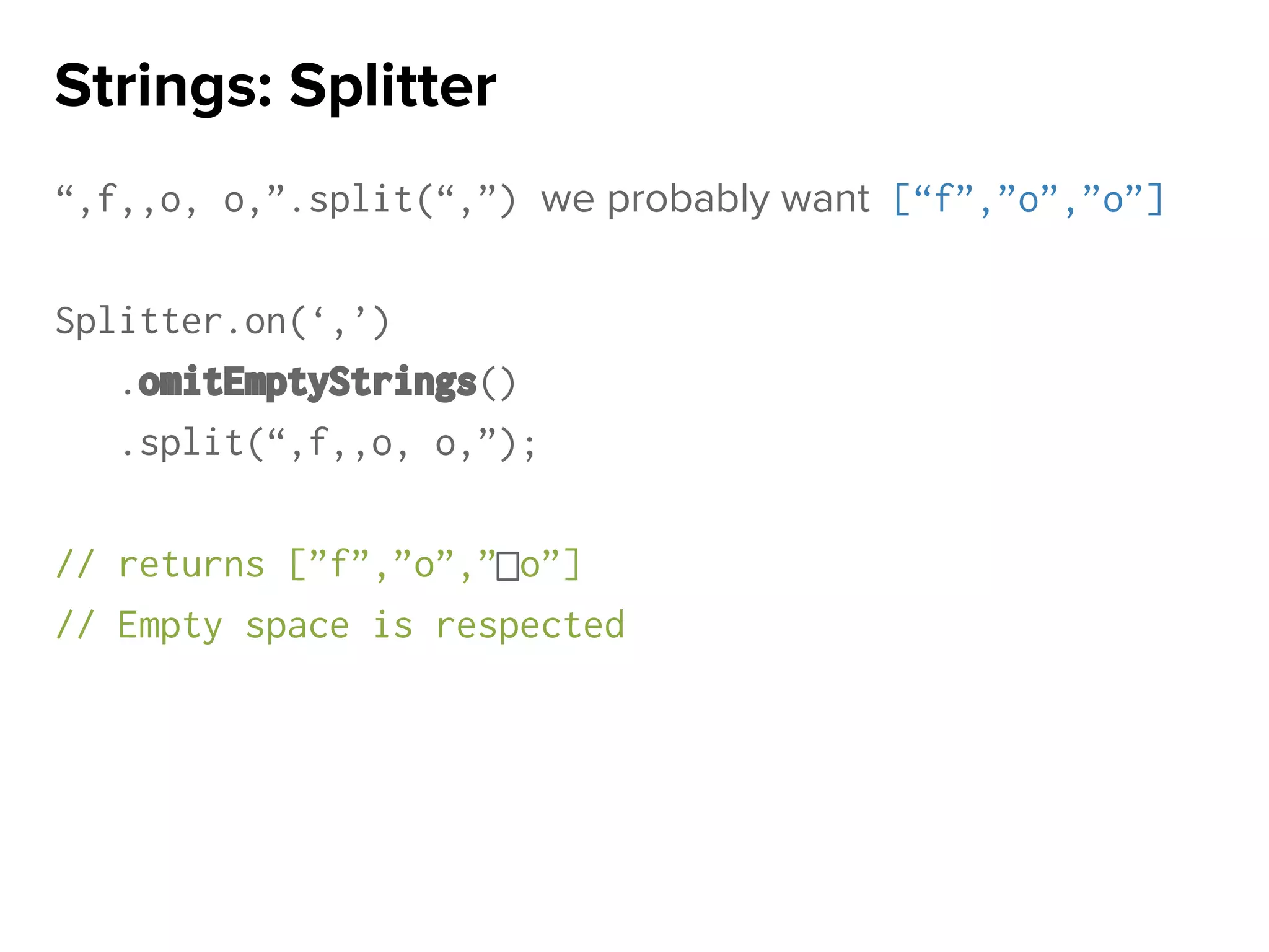 “,f,,o, o,”.split(“,”) we probably want [“f”,”o”,”o”]
Splitter.on(‘,’)
.omitEmptyStrings()
.split(“,f,,o, o,”);
// returns [”f”,”o”,” o”]
// Empty space is respected
Strings: Splitter
 