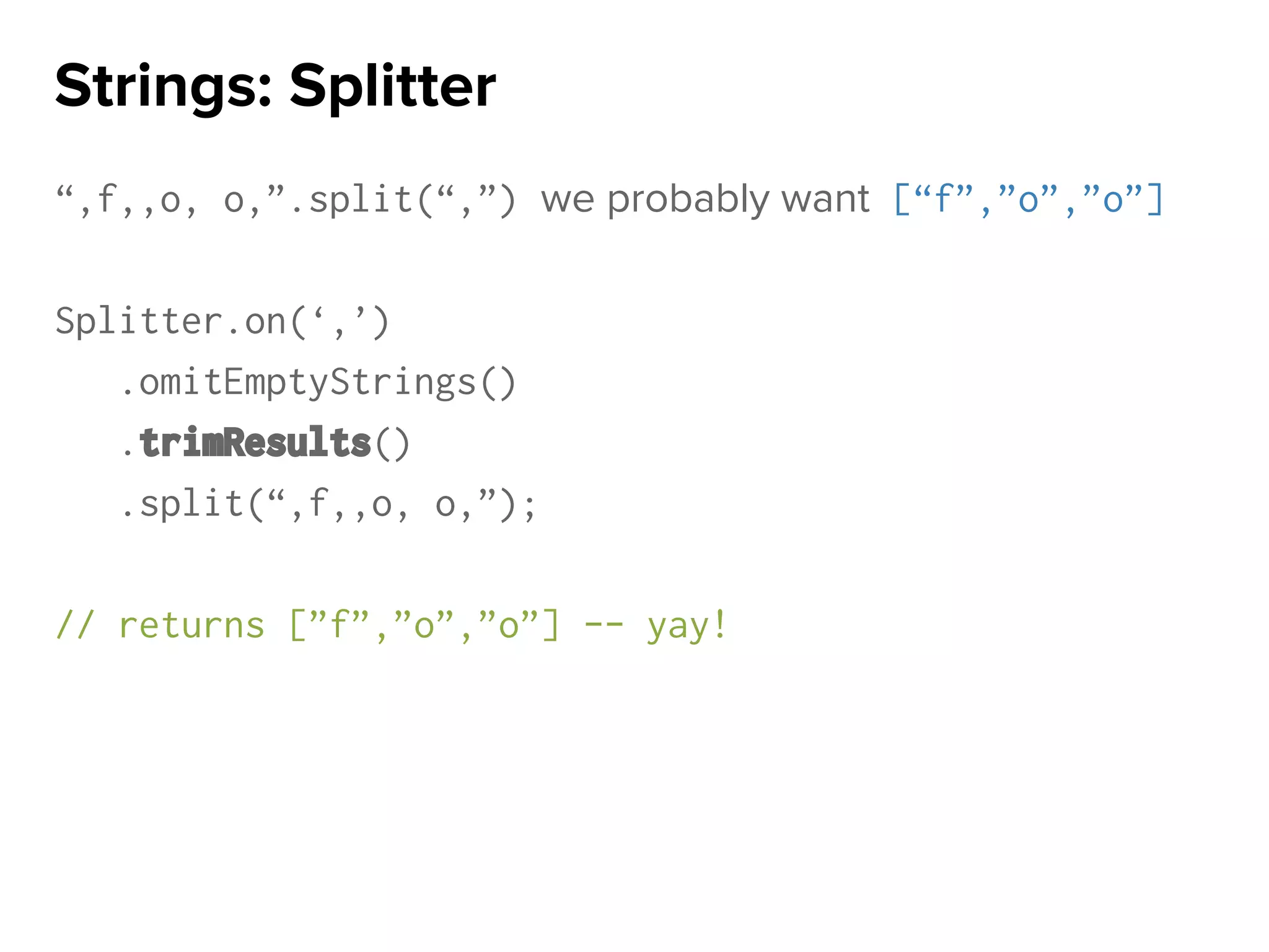 “,f,,o, o,”.split(“,”) we probably want [“f”,”o”,”o”]
Splitter.on(‘,’)
.omitEmptyStrings()
.trimResults()
.split(“,f,,o, o,”);
// returns [”f”,”o”,”o”] -- yay!
Strings: Splitter
 