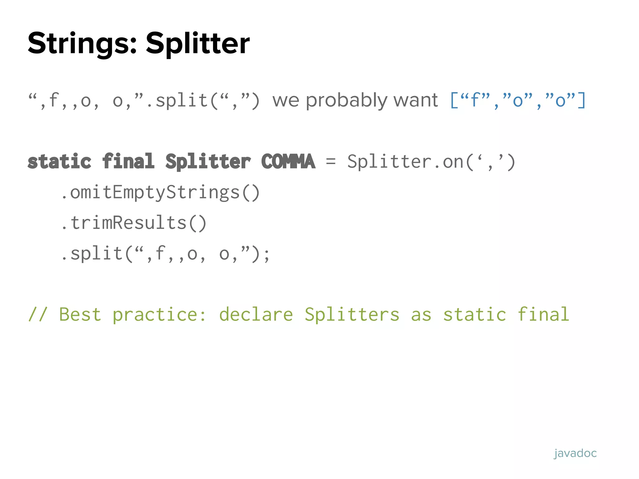 “,f,,o, o,”.split(“,”) we probably want [“f”,”o”,”o”]
static final Splitter COMMA = Splitter.on(‘,’)
.omitEmptyStrings()
.trimResults()
.split(“,f,,o, o,”);
// Best practice: declare Splitters as static final
Strings: Splitter
javadoc
 