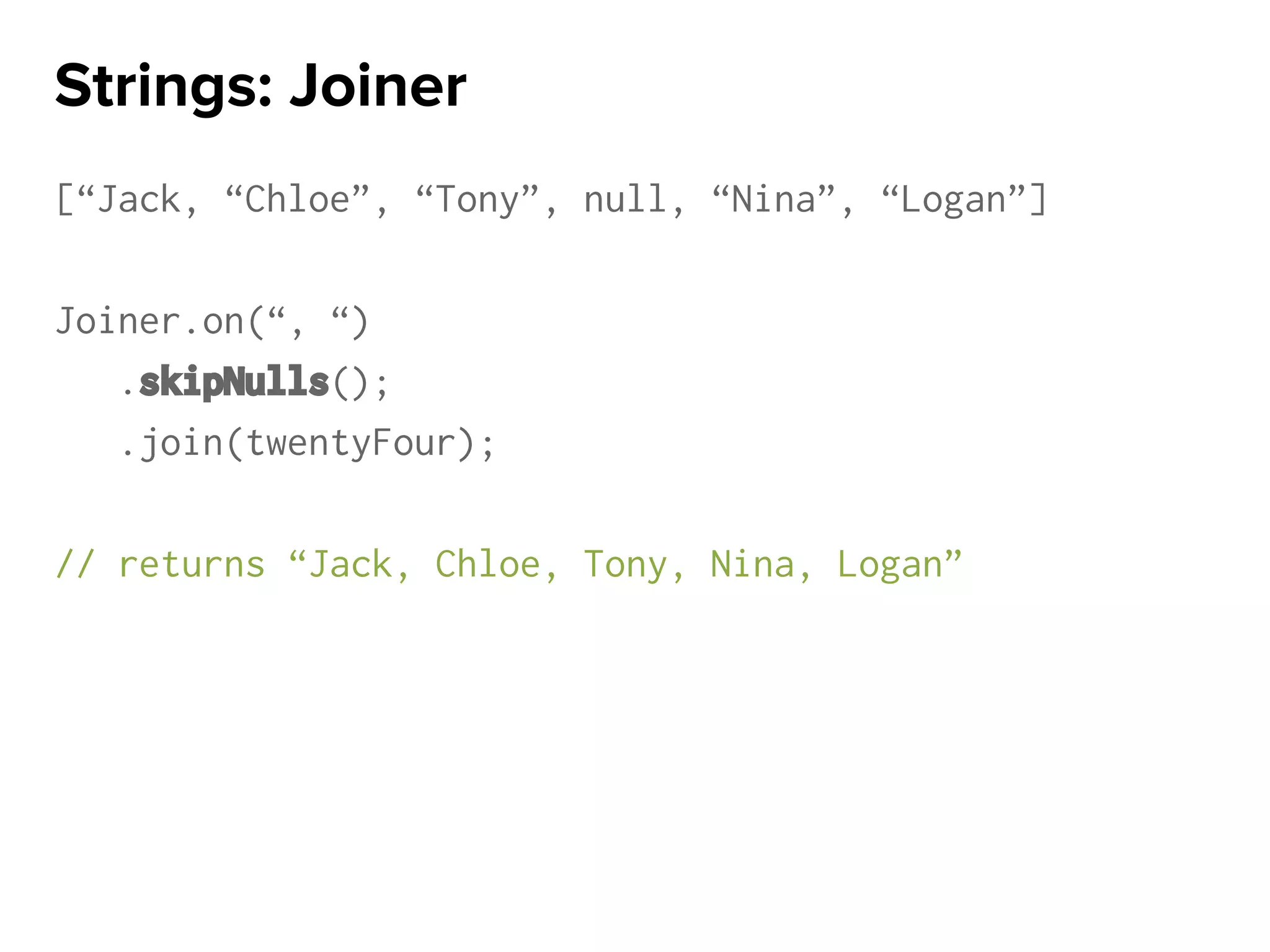 [“Jack, “Chloe”, “Tony”, null, “Nina”, “Logan”]
Joiner.on(“, “)
.skipNulls();
.join(twentyFour);
// returns “Jack, Chloe, Tony, Nina, Logan”
Strings: Joiner
 