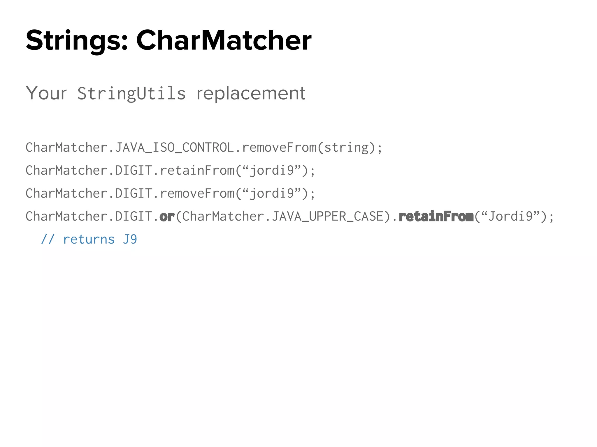 Your StringUtils replacement
CharMatcher.JAVA_ISO_CONTROL.removeFrom(string);
CharMatcher.DIGIT.retainFrom(“jordi9”);
CharMatcher.DIGIT.removeFrom(“jordi9”);
CharMatcher.DIGIT.or(CharMatcher.JAVA_UPPER_CASE).retainFrom(“Jordi9”);
// returns J9
Strings: CharMatcher
 