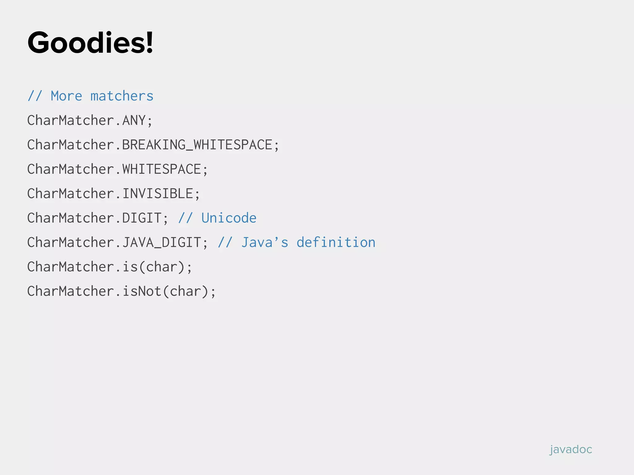 // More matchers
CharMatcher.ANY;
CharMatcher.BREAKING_WHITESPACE;
CharMatcher.WHITESPACE;
CharMatcher.INVISIBLE;
CharMatcher.DIGIT; // Unicode
CharMatcher.JAVA_DIGIT; // Java’s definition
CharMatcher.is(char);
CharMatcher.isNot(char);
Goodies!
javadoc
 