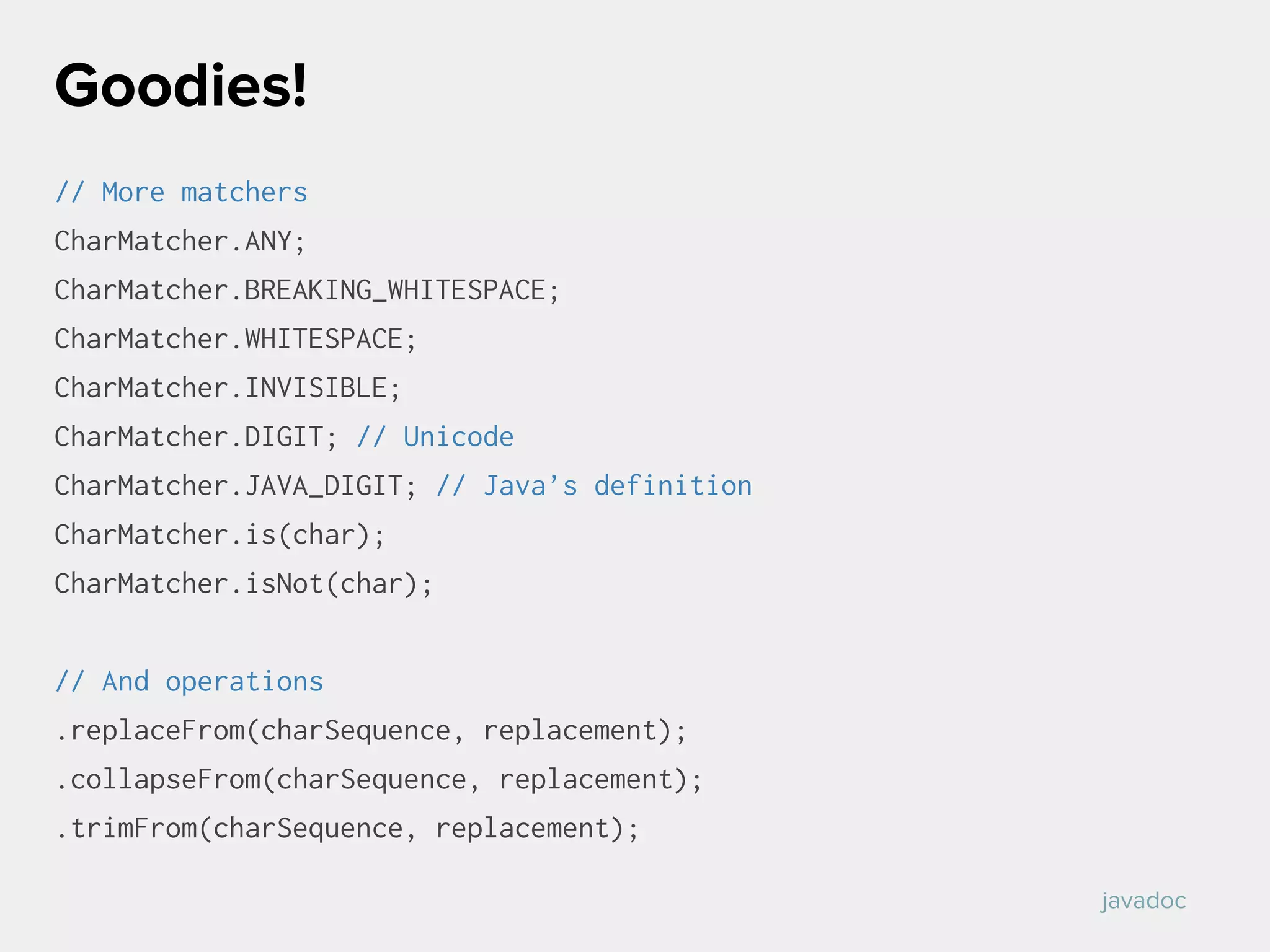 // More matchers
CharMatcher.ANY;
CharMatcher.BREAKING_WHITESPACE;
CharMatcher.WHITESPACE;
CharMatcher.INVISIBLE;
CharMatcher.DIGIT; // Unicode
CharMatcher.JAVA_DIGIT; // Java’s definition
CharMatcher.is(char);
CharMatcher.isNot(char);
// And operations
.replaceFrom(charSequence, replacement);
.collapseFrom(charSequence, replacement);
.trimFrom(charSequence, replacement);
Goodies!
javadoc
 