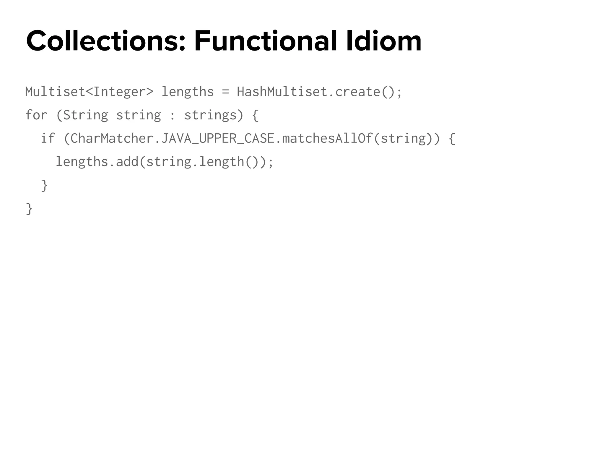 Multiset<Integer> lengths = HashMultiset.create();
for (String string : strings) {
if (CharMatcher.JAVA_UPPER_CASE.matchesAllOf(string)) {
lengths.add(string.length());
}
}
Collections: Functional Idiom
 