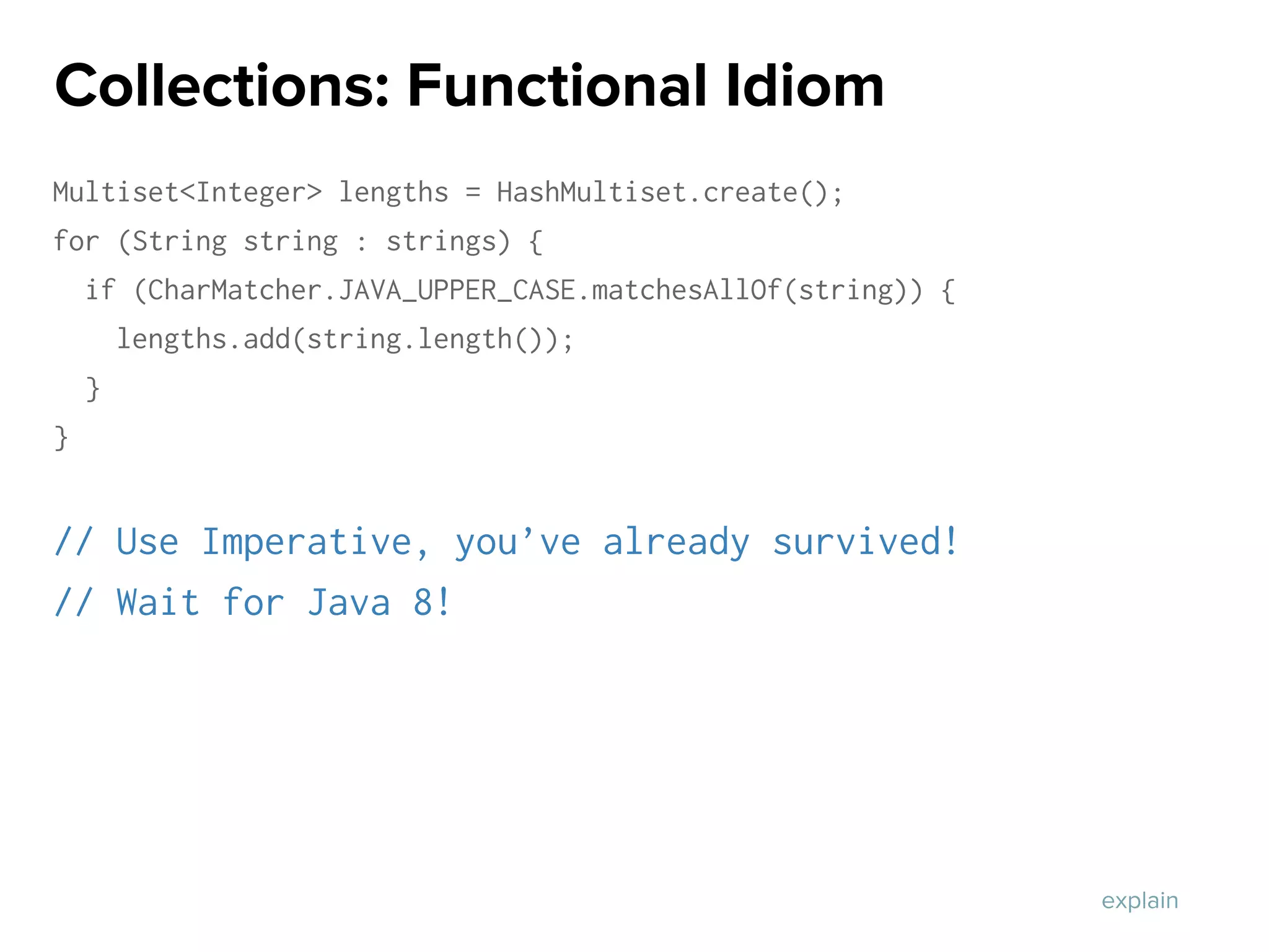 Multiset<Integer> lengths = HashMultiset.create();
for (String string : strings) {
if (CharMatcher.JAVA_UPPER_CASE.matchesAllOf(string)) {
lengths.add(string.length());
}
}
// Use Imperative, you’ve already survived!
// Wait for Java 8!
Collections: Functional Idiom
explain
 