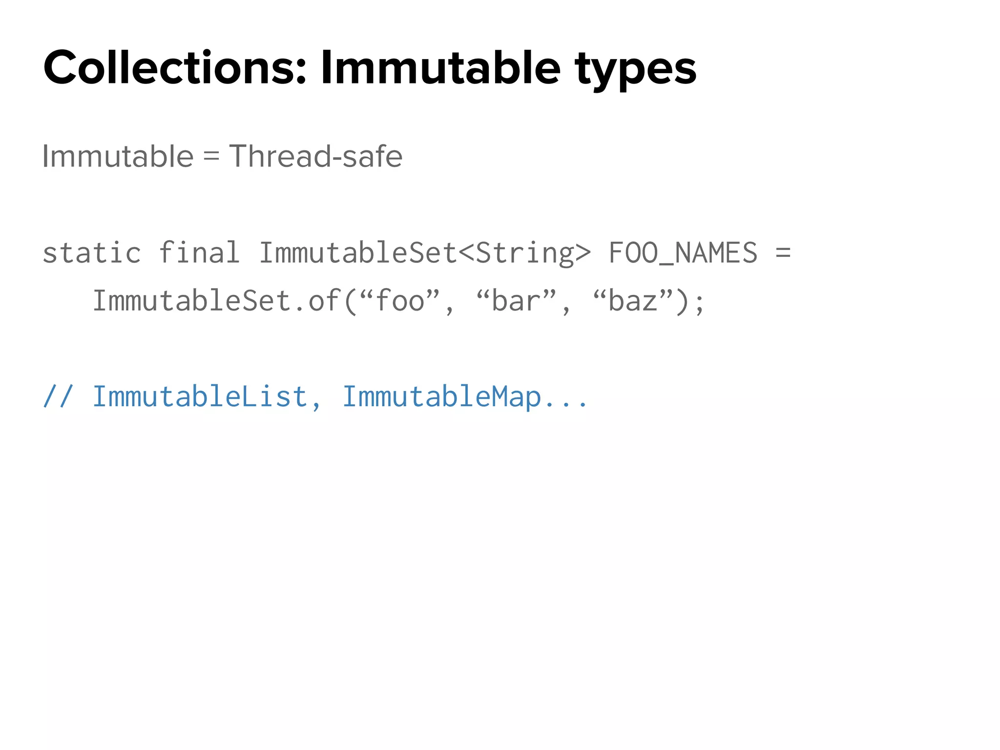 Immutable = Thread-safe
static final ImmutableSet<String> FOO_NAMES =
ImmutableSet.of(“foo”, “bar”, “baz”);
// ImmutableList, ImmutableMap...
Collections: Immutable types
 
