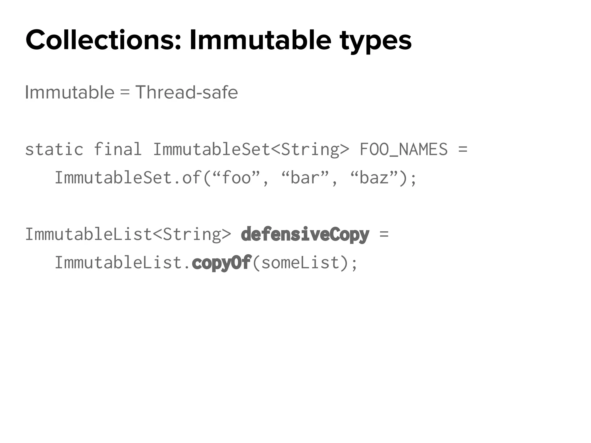 Immutable = Thread-safe
static final ImmutableSet<String> FOO_NAMES =
ImmutableSet.of(“foo”, “bar”, “baz”);
ImmutableList<String> defensiveCopy =
ImmutableList.copyOf(someList);
Collections: Immutable types
 