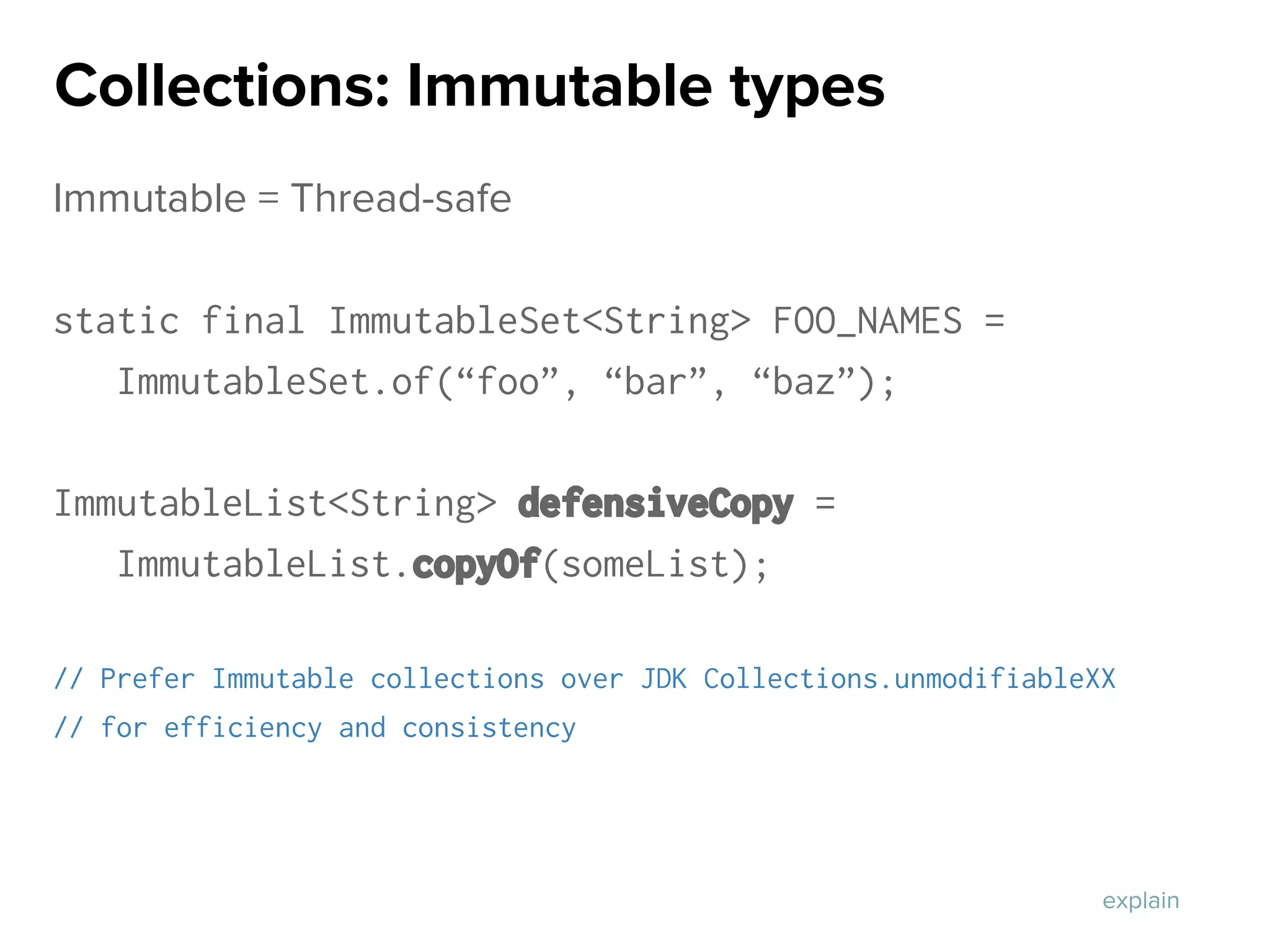 Immutable = Thread-safe
static final ImmutableSet<String> FOO_NAMES =
ImmutableSet.of(“foo”, “bar”, “baz”);
ImmutableList<String> defensiveCopy =
ImmutableList.copyOf(someList);
// Prefer Immutable collections over JDK Collections.unmodifiableXX
// for efficiency and consistency
Collections: Immutable types
explain
 