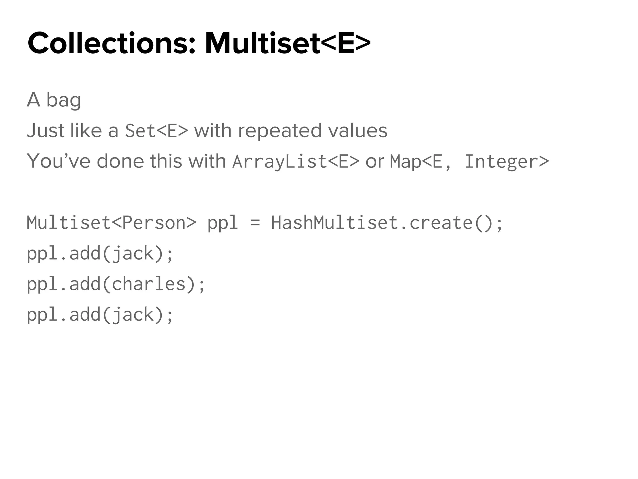 A bag
Just like a Set<E> with repeated values
You’ve done this with ArrayList<E> or Map<E, Integer>
Multiset<Person> ppl = HashMultiset.create();
ppl.add(jack);
ppl.add(charles);
ppl.add(jack);
Collections: Multiset<E>
 
