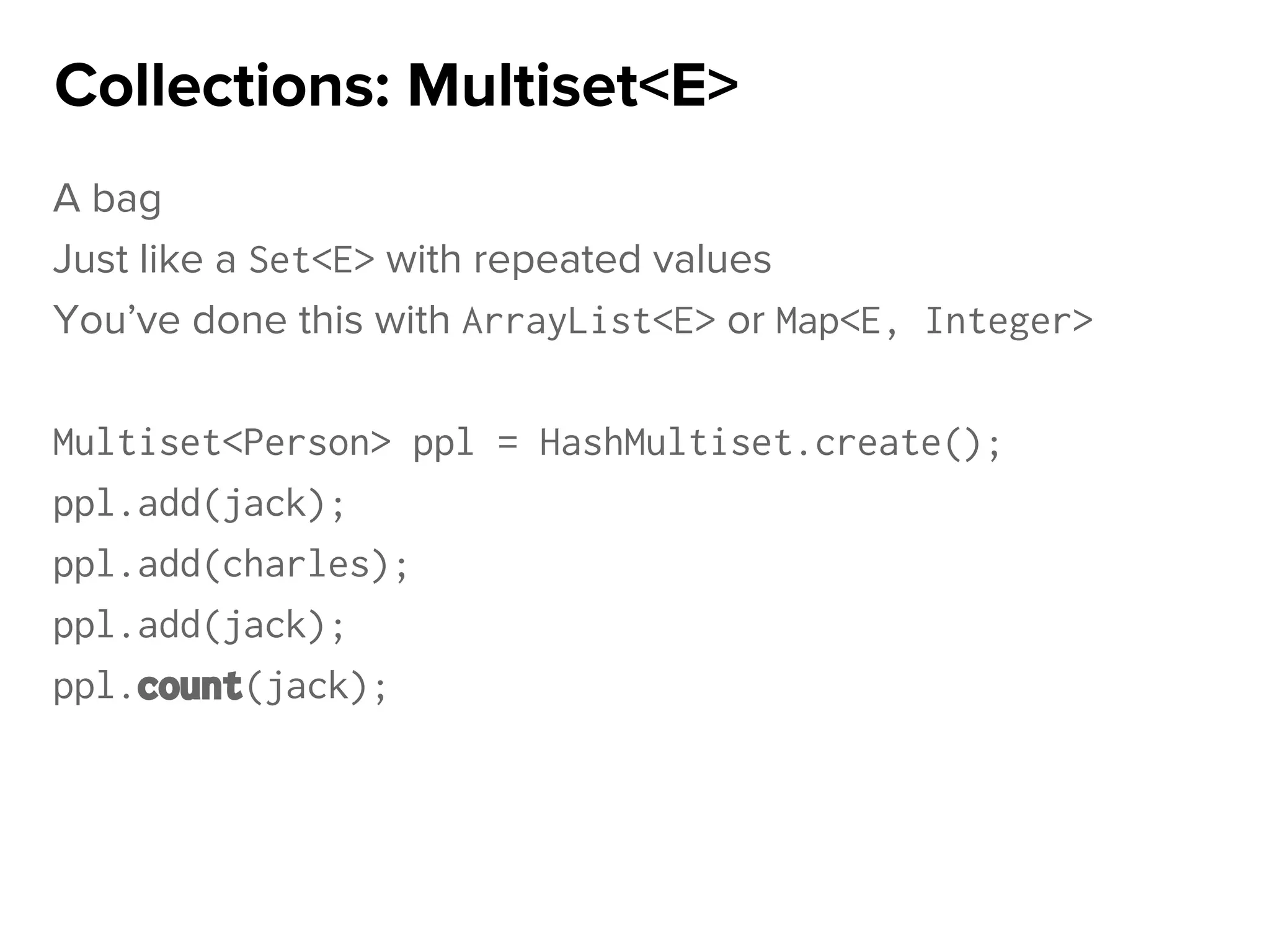 A bag
Just like a Set<E> with repeated values
You’ve done this with ArrayList<E> or Map<E, Integer>
Multiset<Person> ppl = HashMultiset.create();
ppl.add(jack);
ppl.add(charles);
ppl.add(jack);
ppl.count(jack);
Collections: Multiset<E>
 