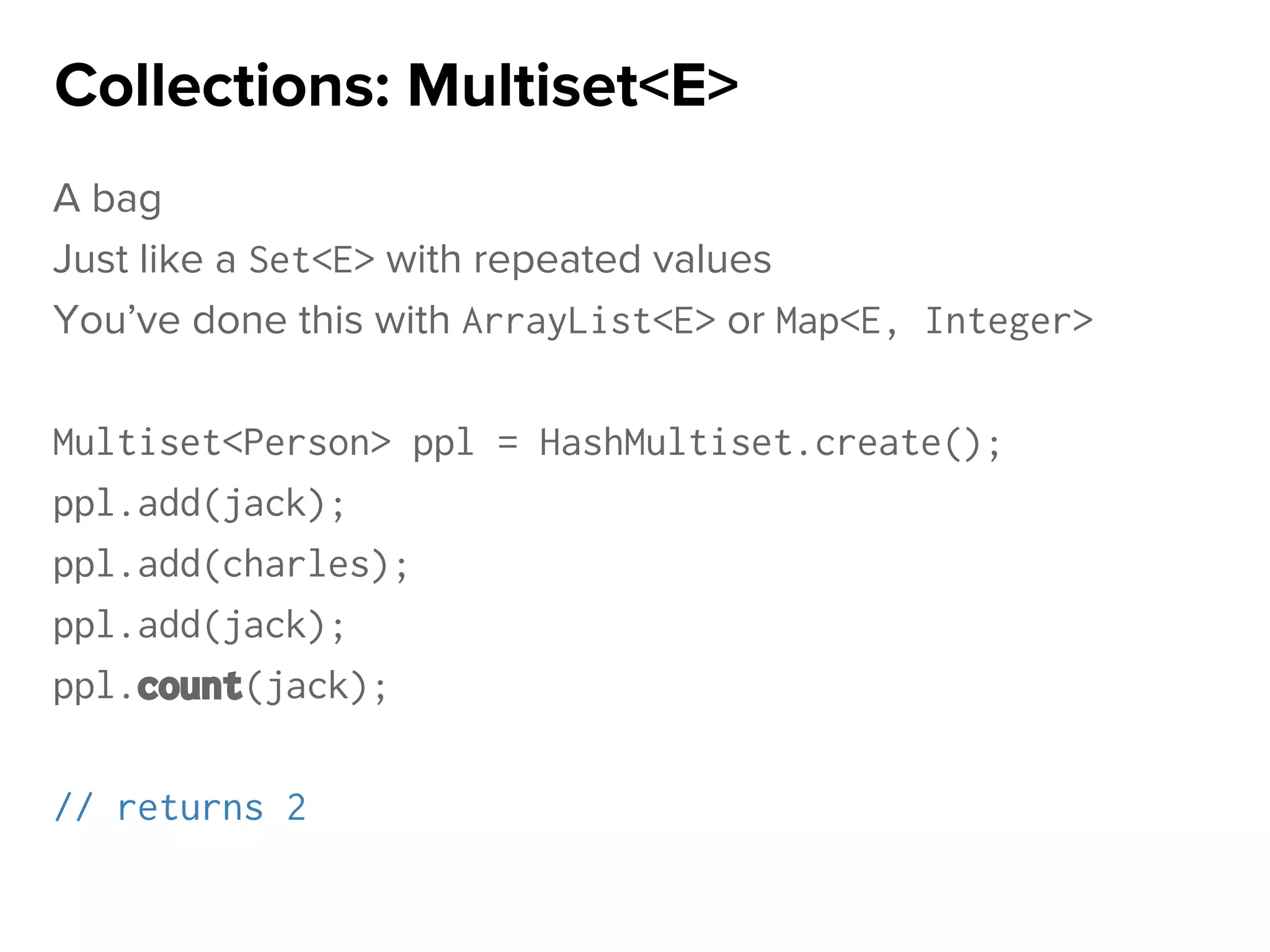 A bag
Just like a Set<E> with repeated values
You’ve done this with ArrayList<E> or Map<E, Integer>
Multiset<Person> ppl = HashMultiset.create();
ppl.add(jack);
ppl.add(charles);
ppl.add(jack);
ppl.count(jack);
// returns 2
Collections: Multiset<E>
 