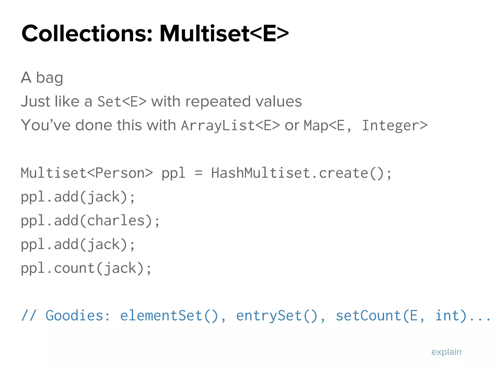 A bag
Just like a Set<E> with repeated values
You’ve done this with ArrayList<E> or Map<E, Integer>
Multiset<Person> ppl = HashMultiset.create();
ppl.add(jack);
ppl.add(charles);
ppl.add(jack);
ppl.count(jack);
// Goodies: elementSet(), entrySet(), setCount(E, int)...
Collections: Multiset<E>
explain
 