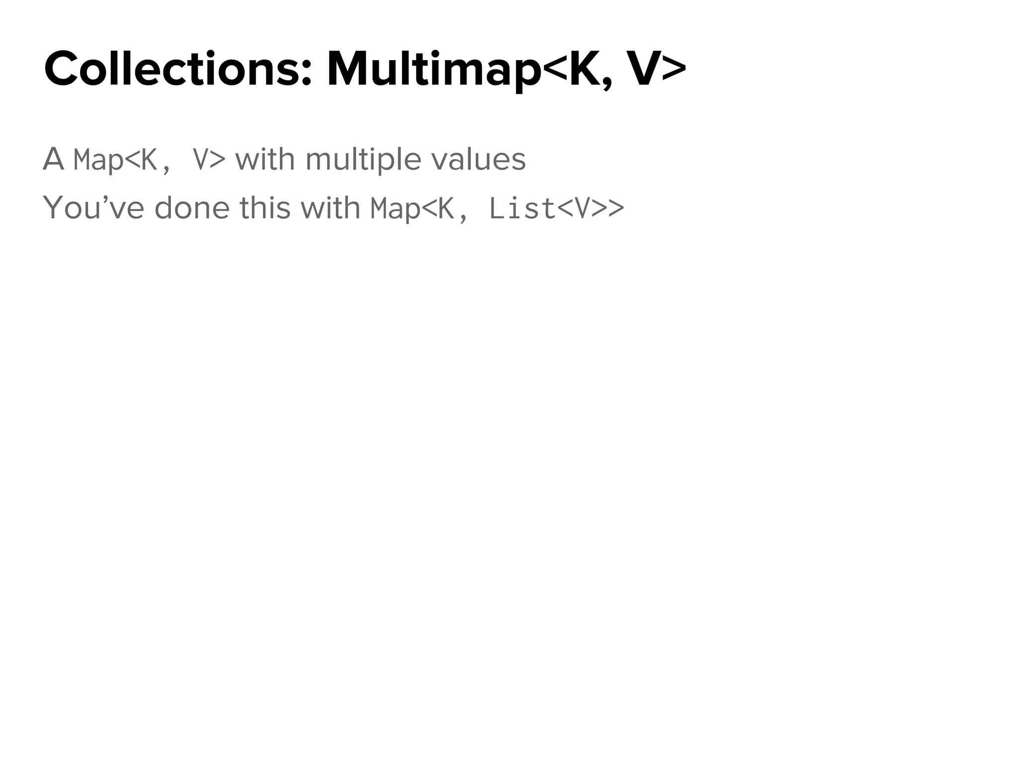 A Map<K, V> with multiple values
You’ve done this with Map<K, List<V>>
Collections: Multimap<K, V>
 