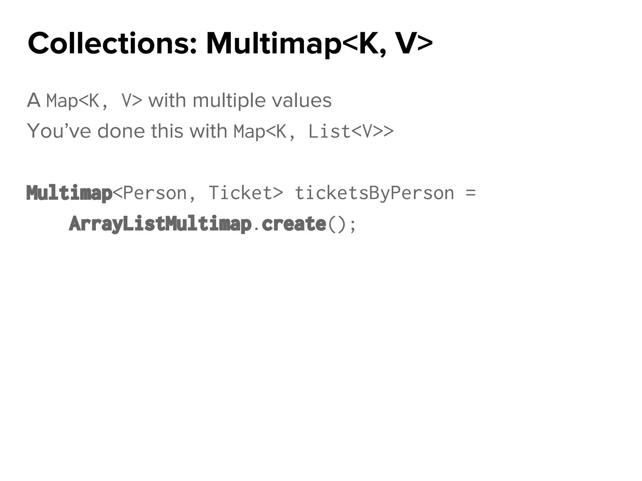 A Map<K, V> with multiple values
You’ve done this with Map<K, List<V>>
Multimap<Person, Ticket> ticketsByPerson =
ArrayListMultimap.create();
Collections: Multimap<K, V>
 