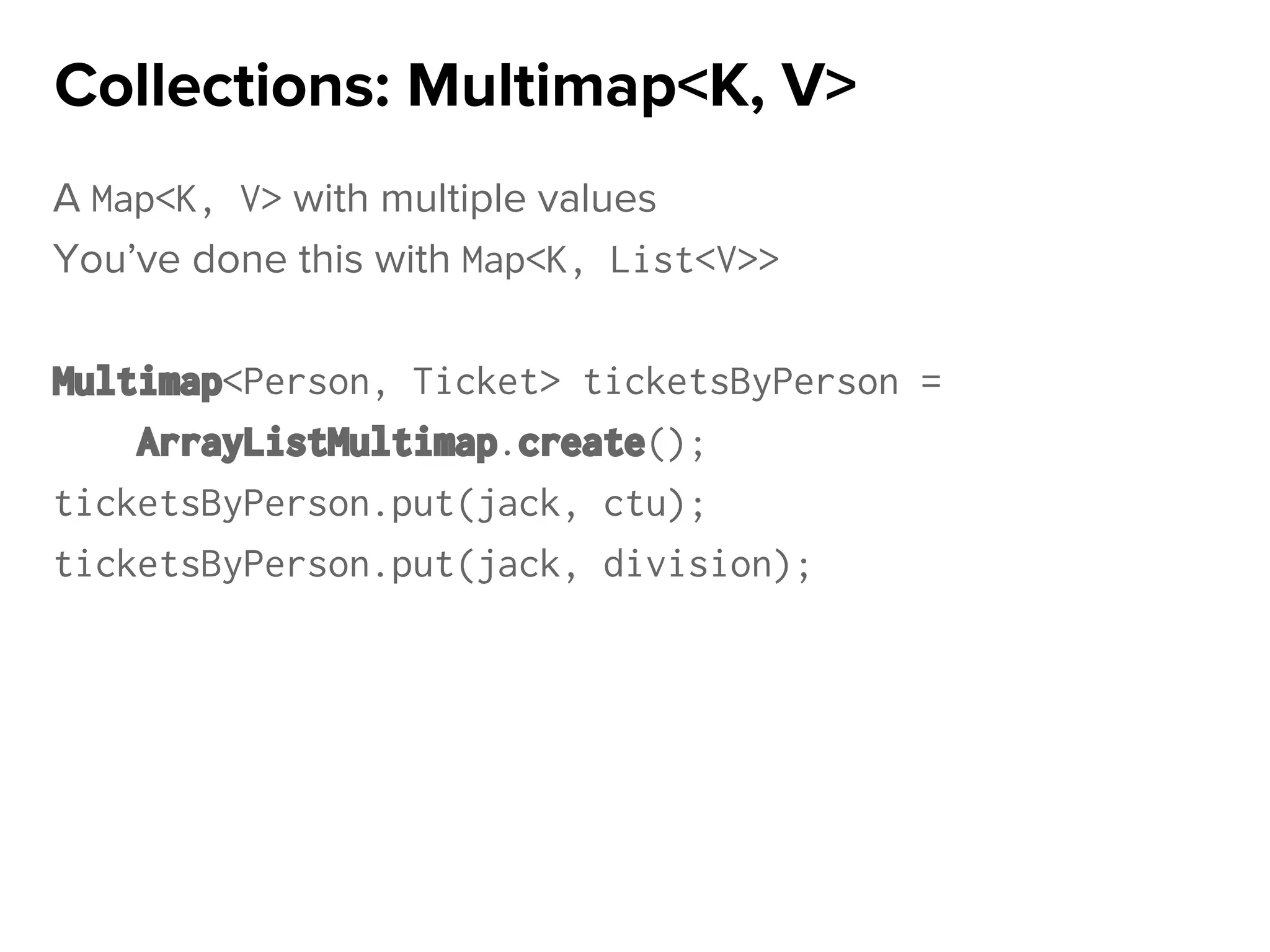 A Map<K, V> with multiple values
You’ve done this with Map<K, List<V>>
Multimap<Person, Ticket> ticketsByPerson =
ArrayListMultimap.create();
ticketsByPerson.put(jack, ctu);
ticketsByPerson.put(jack, division);
Collections: Multimap<K, V>
 