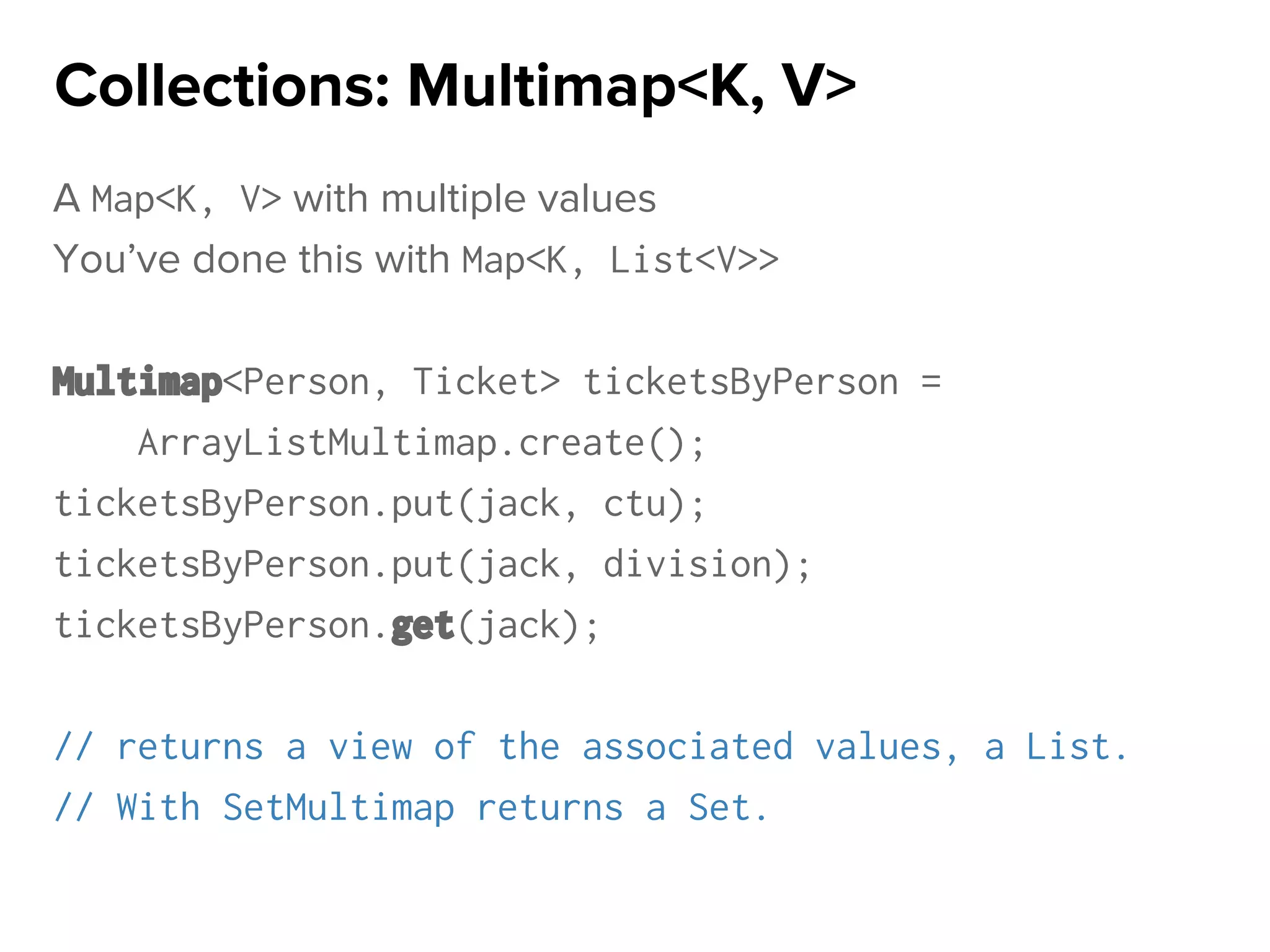 A Map<K, V> with multiple values
You’ve done this with Map<K, List<V>>
Multimap<Person, Ticket> ticketsByPerson =
ArrayListMultimap.create();
ticketsByPerson.put(jack, ctu);
ticketsByPerson.put(jack, division);
ticketsByPerson.get(jack);
// returns a view of the associated values, a List.
// With SetMultimap returns a Set.
Collections: Multimap<K, V>
 