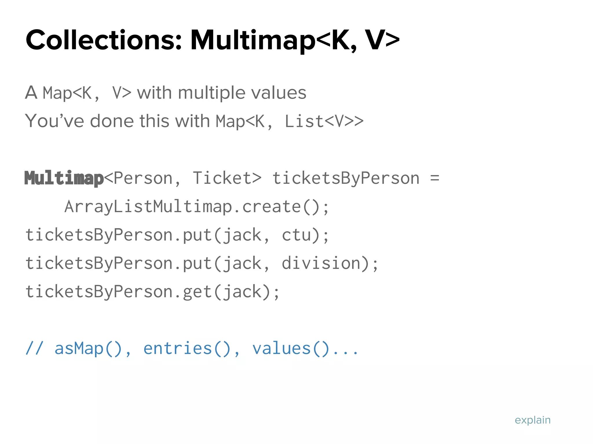 A Map<K, V> with multiple values
You’ve done this with Map<K, List<V>>
Multimap<Person, Ticket> ticketsByPerson =
ArrayListMultimap.create();
ticketsByPerson.put(jack, ctu);
ticketsByPerson.put(jack, division);
ticketsByPerson.get(jack);
// asMap(), entries(), values()...
Collections: Multimap<K, V>
explain
 