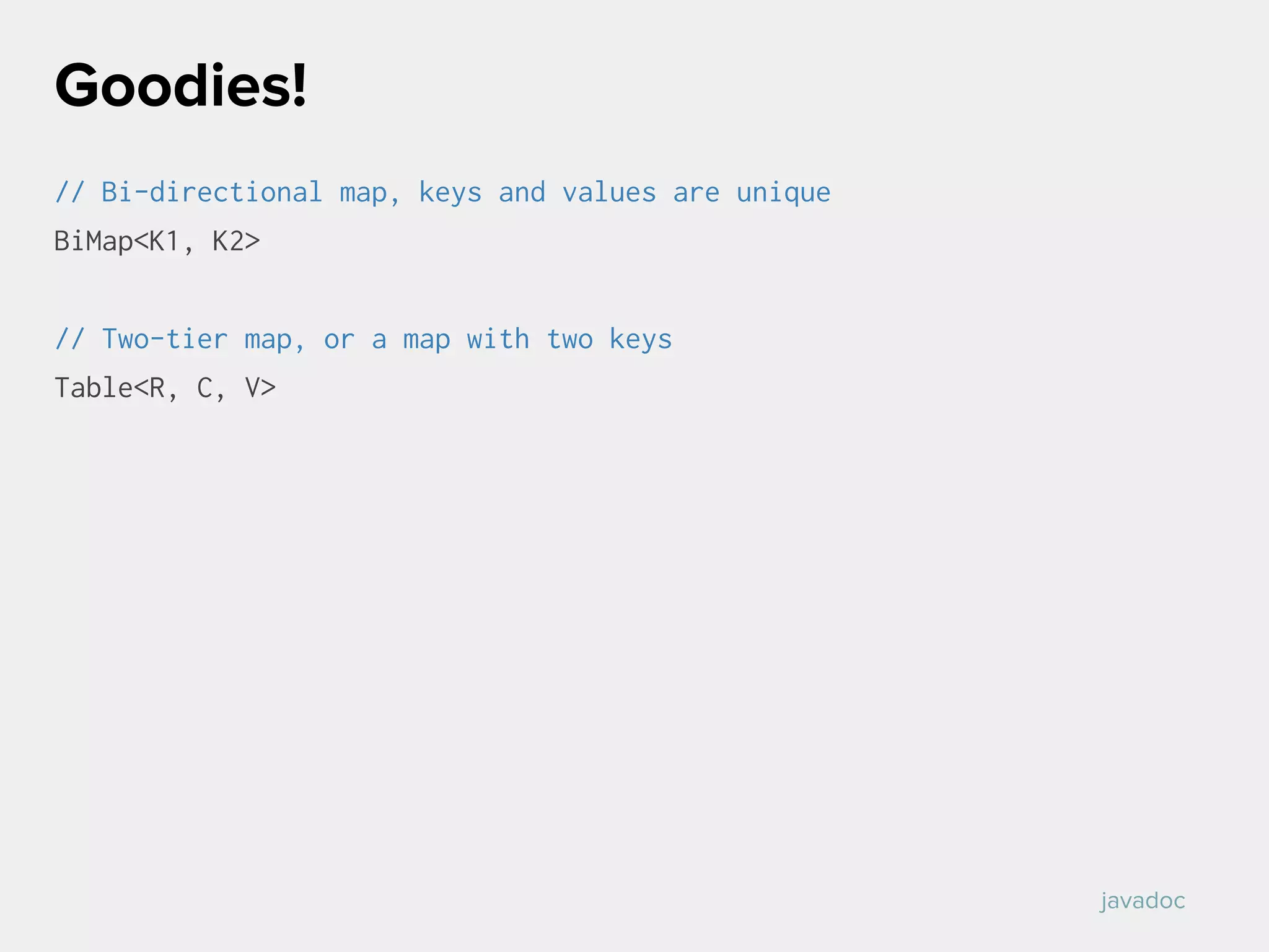 // Bi-directional map, keys and values are unique
BiMap<K1, K2>
// Two-tier map, or a map with two keys
Table<R, C, V>
Goodies!
javadoc
 