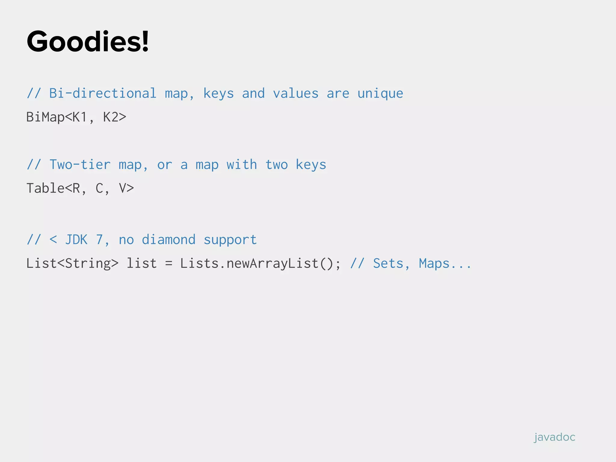 // Bi-directional map, keys and values are unique
BiMap<K1, K2>
// Two-tier map, or a map with two keys
Table<R, C, V>
// < JDK 7, no diamond support
List<String> list = Lists.newArrayList(); // Sets, Maps...
Goodies!
javadoc
 