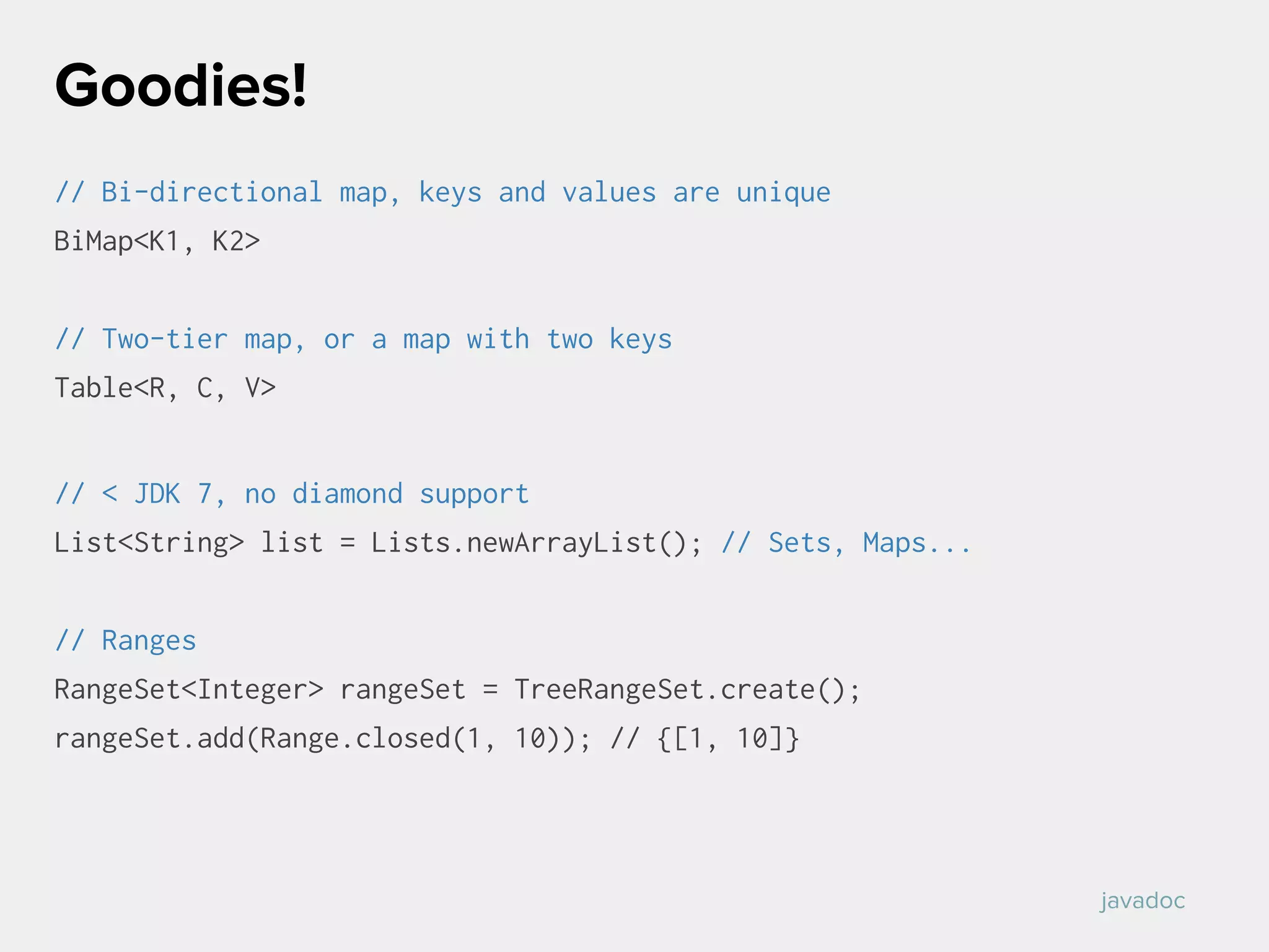 // Bi-directional map, keys and values are unique
BiMap<K1, K2>
// Two-tier map, or a map with two keys
Table<R, C, V>
// < JDK 7, no diamond support
List<String> list = Lists.newArrayList(); // Sets, Maps...
// Ranges
RangeSet<Integer> rangeSet = TreeRangeSet.create();
rangeSet.add(Range.closed(1, 10)); // {[1, 10]}
Goodies!
javadoc
 